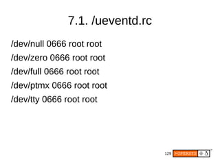 129
7.1. /ueventd.rc
/dev/null 0666 root root
/dev/zero 0666 root root
/dev/full 0666 root root
/dev/ptmx 0666 root root
/dev/tty 0666 root root
 