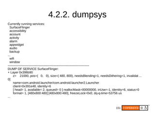 151
4.2.2. dumpsys
Currently running services:
SurfaceFlinger
accessibility
account
activity
alarm
appwidget
audio
backup
...
wifi
window
-------------------------------------------------------------------------------
DUMP OF SERVICE SurfaceFlinger:
+ Layer 0x396b90
z= 21000, pos=( 0, 0), size=( 480, 800), needsBlending=1, needsDithering=1, invalidat ...
0]
name=com.android.launcher/com.android.launcher2.Launcher
client=0x391e48, identity=6
[ head= 1, available= 2, queued= 0 ] reallocMask=00000000, inUse=-1, identity=6, status=0
format= 1, [480x800:480] [480x800:480], freezeLock=0x0, dq-q-time=53756 us
...
 