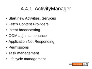154
4.4.1. ActivityManager
● Start new Activities, Services
● Fetch Content Providers
● Intent broadcasting
● OOM adj. maintenance
● Application Not Responding
● Permissions
● Task management
● Lifecycle management
 