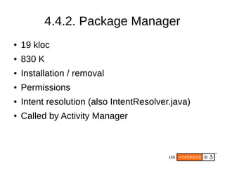 156
4.4.2. Package Manager
● 19 kloc
● 830 K
● Installation / removal
● Permissions
● Intent resolution (also IntentResolver.java)
● Called by Activity Manager
 