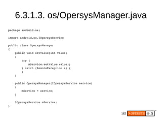 182
6.3.1.3. os/OpersysManager.java
package android.os;
import android.os.IOpersysService
public class OpersysManager
{
    public void setValue(int value)
    {
        try {
            mService.setValue(value);
        } catch (RemoteException e) {
        }
    }
    public OpersysManager(IOpersysService service)
    {
        mService = service;
    }
    IOpersysService mService;
}
 