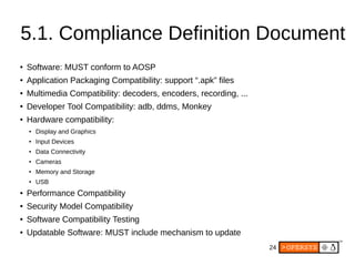 24
5.1. Compliance Definition Document
● Software: MUST conform to AOSP
● Application Packaging Compatibility: support “.apk” files
● Multimedia Compatibility: decoders, encoders, recording, ...
● Developer Tool Compatibility: adb, ddms, Monkey
● Hardware compatibility:
●
Display and Graphics
●
Input Devices
● Data Connectivity
●
Cameras
●
Memory and Storage
● USB
● Performance Compatibility
● Security Model Compatibility
● Software Compatibility Testing
● Updatable Software: MUST include mechanism to update
 