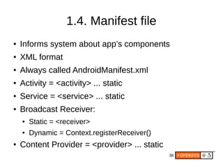 38
1.4. Manifest file
● Informs system about app’s components
● XML format
● Always called AndroidManifest.xml
● Activity = <activity> ... static
● Service = <service> ... static
● Broadcast Receiver:
● Static = <receiver>
● Dynamic = Context.registerReceiver()
● Content Provider = <provider> ... static
 