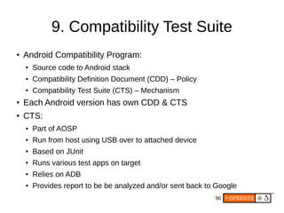 90
9. Compatibility Test Suite
● Android Compatibility Program:
● Source code to Android stack
● Compatibility Definition Document (CDD) – Policy
● Compatibility Test Suite (CTS) – Mechanism
● Each Android version has own CDD & CTS
● CTS:
● Part of AOSP
● Run from host using USB over to attached device
● Based on JUnit
● Runs various test apps on target
● Relies on ADB
● Provides report to be be analyzed and/or sent back to Google
 