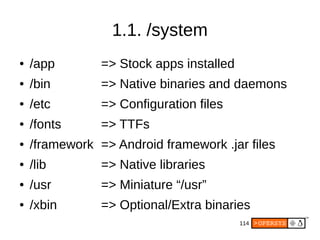 114
1.1. /system
● /app => Stock apps installed
● /bin => Native binaries and daemons
● /etc => Configuration files
● /fonts => TTFs
● /framework => Android framework .jar files
● /lib => Native libraries
● /usr => Miniature “/usr”
● /xbin => Optional/Extra binaries
 