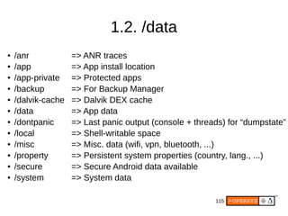115
1.2. /data
● /anr => ANR traces
● /app => App install location
● /app-private => Protected apps
● /backup => For Backup Manager
● /dalvik-cache => Dalvik DEX cache
● /data => App data
● /dontpanic => Last panic output (console + threads) for “dumpstate”
● /local => Shell-writable space
● /misc => Misc. data (wifi, vpn, bluetooth, ...)
● /property => Persistent system properties (country, lang., ...)
● /secure => Secure Android data available
● /system => System data
 