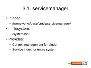 140
3.1. servicemanager
● In aosp:
● /frameworks/base/cmds/servicemanager/
● In filesystem:
● /system/bin/
● Provides:
● Context management for binder
● Service index for entire system
 