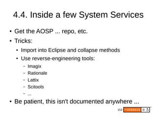 153
4.4. Inside a few System Services
● Get the AOSP ... repo, etc.
● Tricks:
● Import into Eclipse and collapse methods
● Use reverse-engineering tools:
– Imagix
– Rationale
– Lattix
– Scitools
– ...
● Be patient, this isn't documented anywhere ...
 