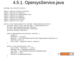 167
4.5.1. OpersysService.java
package com.android.server;
import android.content.Context;
import android.os.Handler;
import android.os.IOpersysService;
import android.os.Looper;
import android.os.Message;
import android.os.Process;
import android.util.Log;
public class OpersysService extends IOpersysService.Stub {
    private static final String TAG = "OpersysService";
    private OpersysWorkerThread mWorker;
    private OpersysWorkerHandler mHandler;
    private Context mContext;
    public OpersysService(Context context) {
super();
mContext = context;
mWorker = new OpersysWorkerThread("OpersysServiceWorker");
mWorker.start();
Log.i(TAG, "Spawned worker thread");
    }
    public void setValue(int val) {
Log.i(TAG, "setValue " + val);
Message msg = Message.obtain();
msg.what = OpersysWorkerHandler.MESSAGE_SET;
msg.arg1 = val;
mHandler.sendMessage(msg);
    }
 