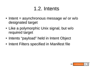 35
1.2. Intents
● Intent = asynchronous message w/ or w/o
designated target
● Like a polymorphic Unix signal, but w/o
required target
● Intents “payload” held in Intent Object
● Intent Filters specified in Manifest file
 