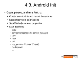 56
4.3. Android Init
● Open, parses, and runs /init.rc:
● Create mountpoints and mount filesystems
● Set up filesystem permissions
● Set OOM adjustments properties
● Start daemons:
– adbd
– servicemanager (binder context manager)
– vold
– netd
– rild
– app_process -Xzygote (Zygote)
– mediaserver
– ...
 