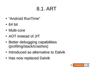 65
8.1. ART
● “Android RunTime”
● 64 bit
● Multi-core
● AOT instead of JIT
● Better debugging capabilities
(profiling/stack/crashes)
● Introduced as alternative to Dalvik
● Has now replaced Dalvik
 