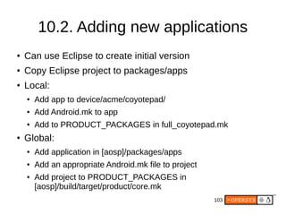 103
10.2. Adding new applications
● Can use Eclipse to create initial version
● Copy Eclipse project to packages/apps
● Local:
● Add app to device/acme/coyotepad/
● Add Android.mk to app
● Add to PRODUCT_PACKAGES in full_coyotepad.mk
● Global:
● Add application in [aosp]/packages/apps
● Add an appropriate Android.mk file to project
● Add project to PRODUCT_PACKAGES in
[aosp]/build/target/product/core.mk
 