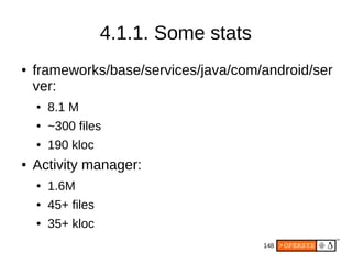 148
4.1.1. Some stats
● frameworks/base/services/java/com/android/ser
ver:
● 8.1 M
● ~300 files
● 190 kloc
● Activity manager:
● 1.6M
● 45+ files
● 35+ kloc
 