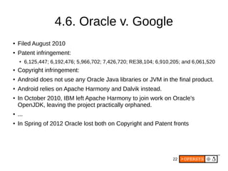 22
4.6. Oracle v. Google
● Filed August 2010
● Patent infringement:
● 6,125,447; 6,192,476; 5,966,702; 7,426,720; RE38,104; 6,910,205; and 6,061,520
● Copyright infringement:
● Android does not use any Oracle Java libraries or JVM in the final product.
● Android relies on Apache Harmony and Dalvik instead.
● In October 2010, IBM left Apache Harmony to join work on Oracle's
OpenJDK, leaving the project practically orphaned.
● ...
● In Spring of 2012 Oracle lost both on Copyright and Patent fronts
 