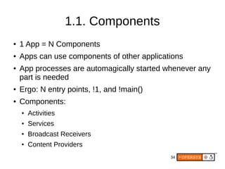34
1.1. Components
● 1 App = N Components
● Apps can use components of other applications
● App processes are automagically started whenever any
part is needed
● Ergo: N entry points, !1, and !main()
● Components:
● Activities
● Services
● Broadcast Receivers
● Content Providers
 