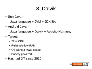 64
8. Dalvik
● Sun-Java =
Java language + JVM + JDK libs
● Android Java =
Java language + Dalvik + Apache Harmony
● Target:
● Slow CPU
● Relatively low RAM
● OS without swap space
● Battery powered
● Has had JIT since 2010
 