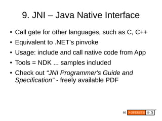 66
9. JNI – Java Native Interface
● Call gate for other languages, such as C, C++
● Equivalent to .NET's pinvoke
● Usage: include and call native code from App
● Tools = NDK ... samples included
● Check out “JNI Programmer's Guide and
Specification” - freely available PDF
 