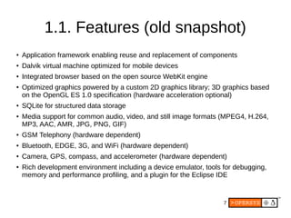 7
1.1. Features (old snapshot)
● Application framework enabling reuse and replacement of components
● Dalvik virtual machine optimized for mobile devices
● Integrated browser based on the open source WebKit engine
● Optimized graphics powered by a custom 2D graphics library; 3D graphics based
on the OpenGL ES 1.0 specification (hardware acceleration optional)
● SQLite for structured data storage
● Media support for common audio, video, and still image formats (MPEG4, H.264,
MP3, AAC, AMR, JPG, PNG, GIF)
● GSM Telephony (hardware dependent)
● Bluetooth, EDGE, 3G, and WiFi (hardware dependent)
● Camera, GPS, compass, and accelerometer (hardware dependent)
● Rich development environment including a device emulator, tools for debugging,
memory and performance profiling, and a plugin for the Eclipse IDE
 