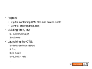 92
● Report:
● .zip file containing XML files and screen-shots
● Sent to: cts@android.com
● Building the CTS:
$ . build/envsetup.sh
$ make cts
● Launching the CTS:
$ cd out/host/linux-x86/bin/
$ ./cts
$ cts_host >
$ cts_host > help
...
 