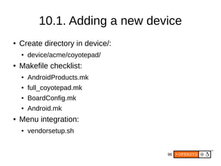 96
10.1. Adding a new device
● Create directory in device/:
● device/acme/coyotepad/
● Makefile checklist:
● AndroidProducts.mk
● full_coyotepad.mk
● BoardConfig.mk
● Android.mk
● Menu integration:
● vendorsetup.sh
 