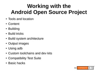 63
Working with the
Android Open Source Project
● Tools and location
● Content
● Building
● Build tricks
● Build system architecture
● Output images
● Using adb
● Custom toolchains and dev kits
● Compatibility Test Suite
● Basic hacks
 