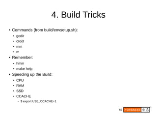 69
4. Build Tricks
● Commands (from build/envsetup.sh):
● godir
● croot
● mm
● m
● Remember:
● hmm
● make help
● Speeding up the Build:
● CPU
● RAM
● SSD
● CCACHE
– $ export USE_CCACHE=1
 