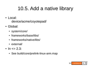 95
● Local:
device/acme/coyotepad/
● Global:
● system/core/
● frameworks/base/libs/
● frameworks/native/libs/
● external/
● In <= 2.3:
● See build/core/prelink-linux-arm.map
10.5. Add a native library
 