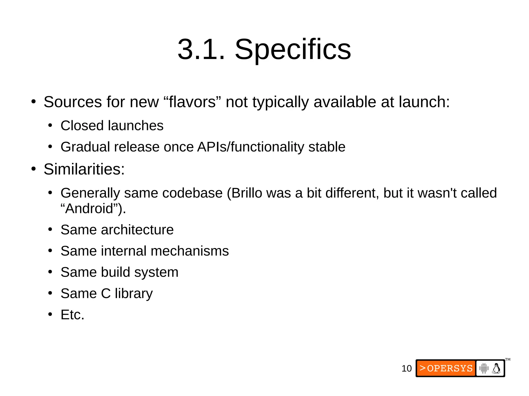 10
3.1. Specifics
●
Sources for new “flavors” not typically available at launch:
●
Closed launches
●
Gradual release once APIs/functionality stable
●
Similarities:
●
Generally same codebase (Brillo was a bit different, but it wasn't called
“Android”).
●
Same architecture
●
Same internal mechanisms
●
Same build system
●
Same C library
●
Etc.
 