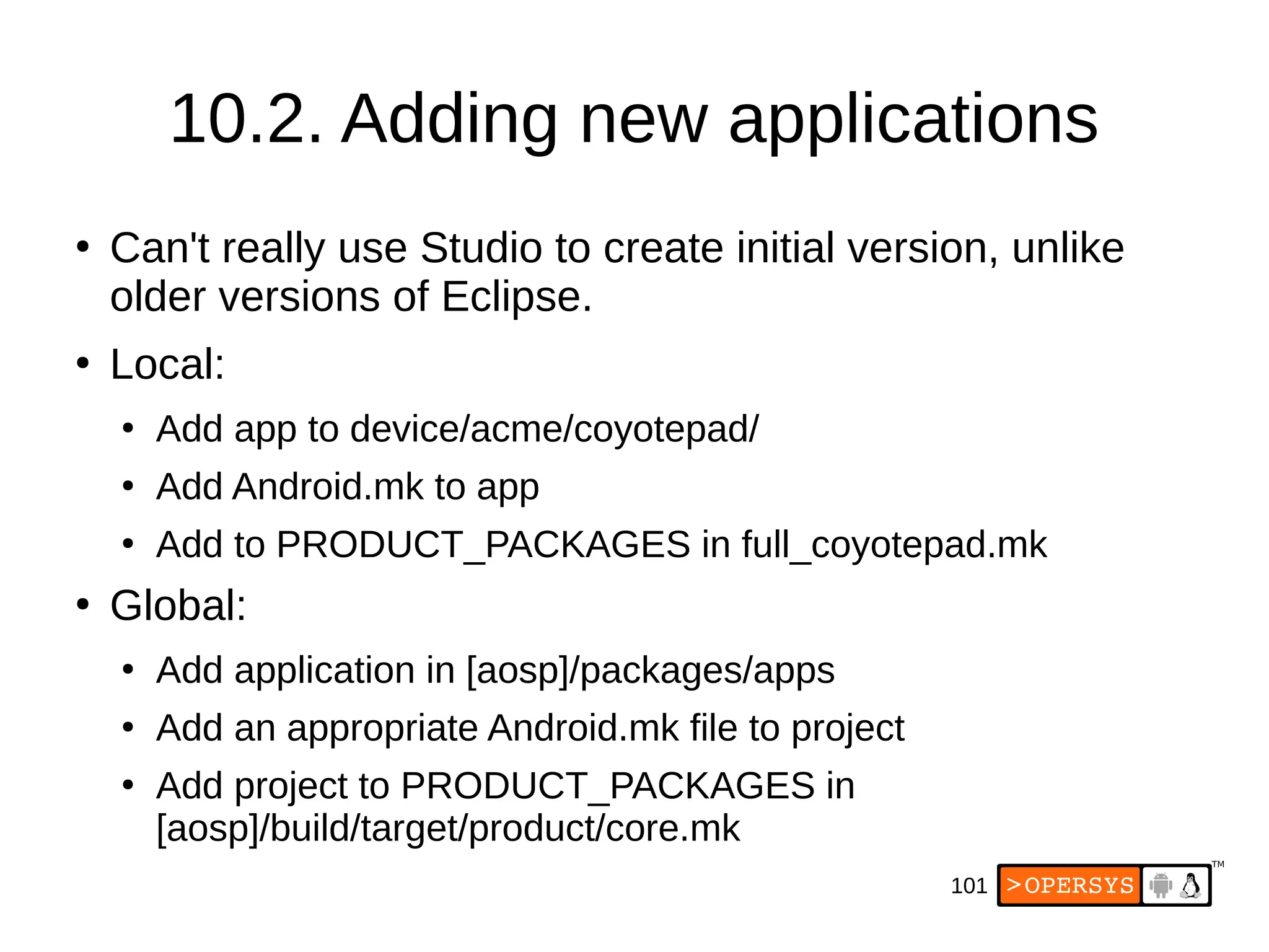 101
10.2. Adding new applications
●
Can't really use Studio to create initial version, unlike
older versions of Eclipse.
●
Local:
●
Add app to device/acme/coyotepad/
●
Add Android.mk to app
●
Add to PRODUCT_PACKAGES in full_coyotepad.mk
●
Global:
●
Add application in [aosp]/packages/apps
●
Add an appropriate Android.mk file to project
●
Add project to PRODUCT_PACKAGES in
[aosp]/build/target/product/core.mk
 