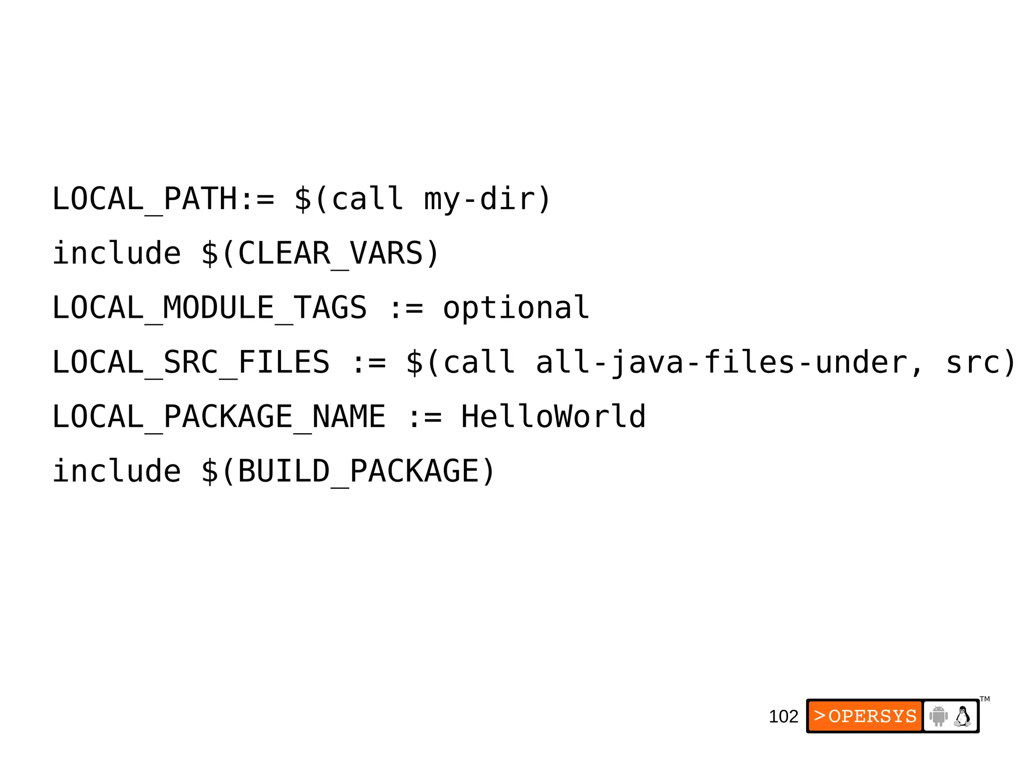 102
LOCAL_PATH:= $(call my-dir)
include $(CLEAR_VARS)
LOCAL_MODULE_TAGS := optional
LOCAL_SRC_FILES := $(call all-java-files-under, src)
LOCAL_PACKAGE_NAME := HelloWorld
include $(BUILD_PACKAGE)
 