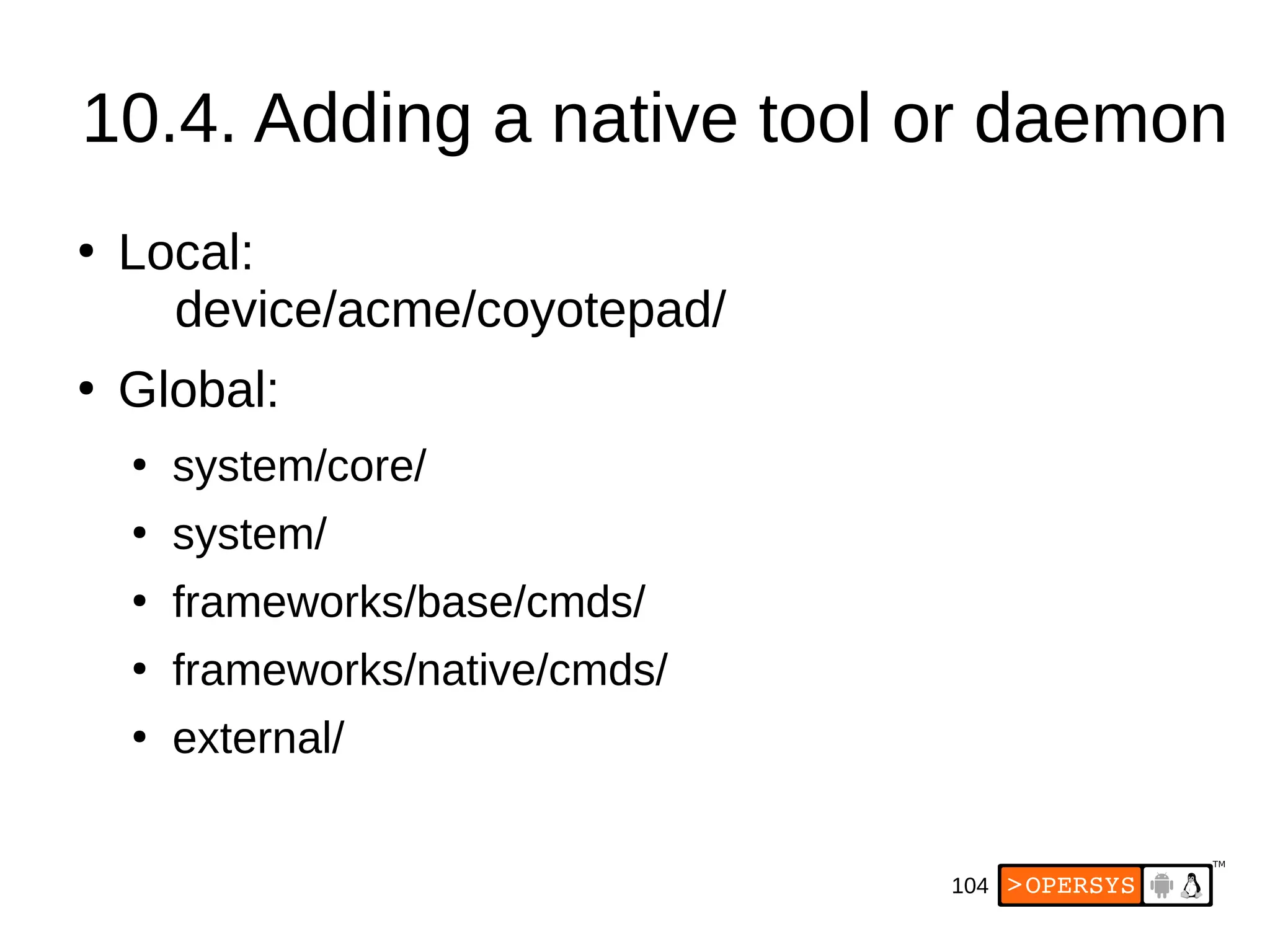 104
10.4. Adding a native tool or daemon
●
Local:
device/acme/coyotepad/
●
Global:
●
system/core/
●
system/
●
frameworks/base/cmds/
●
frameworks/native/cmds/
●
external/
 