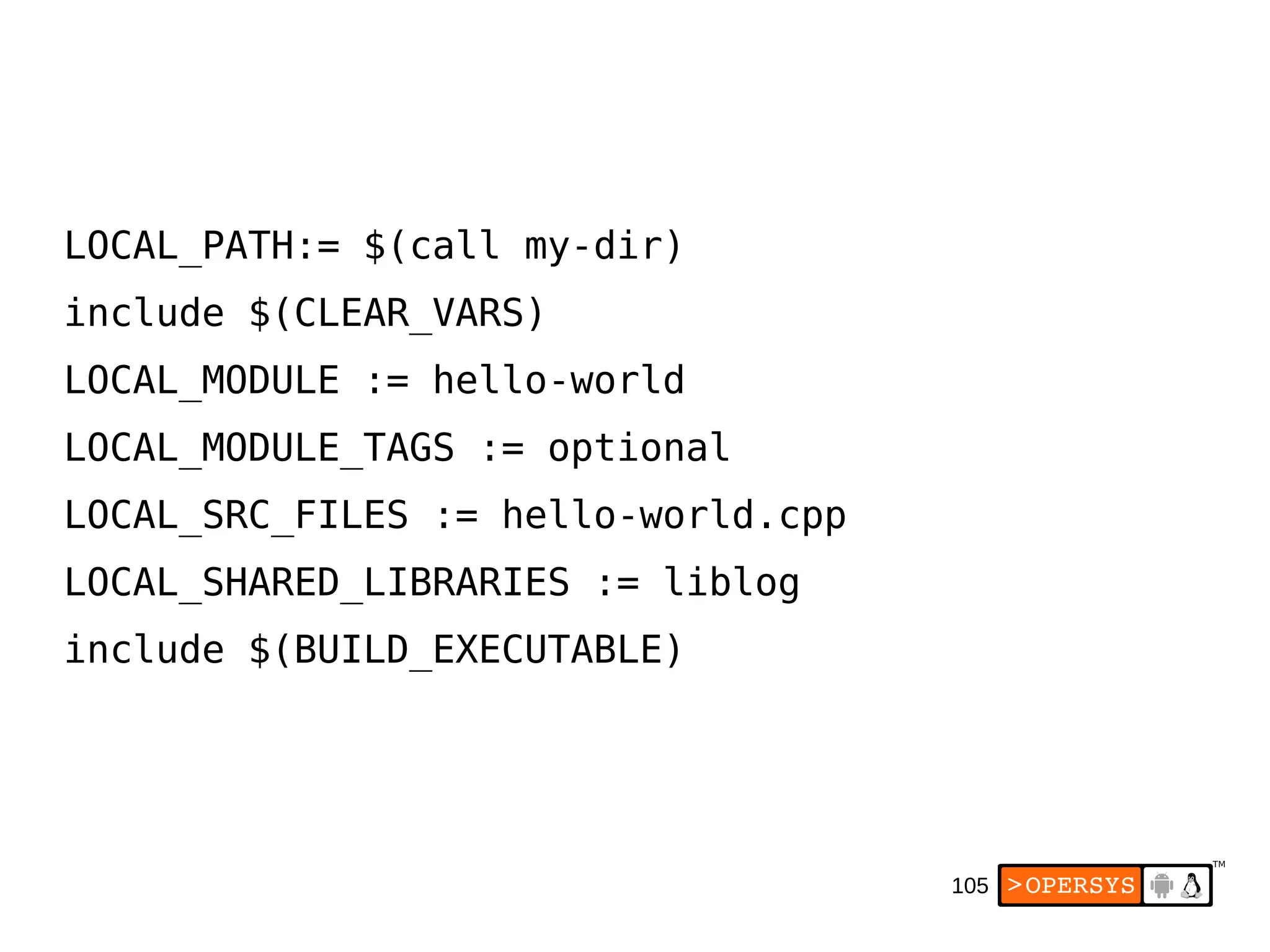105
LOCAL_PATH:= $(call my-dir)
include $(CLEAR_VARS)
LOCAL_MODULE := hello-world
LOCAL_MODULE_TAGS := optional
LOCAL_SRC_FILES := hello-world.cpp
LOCAL_SHARED_LIBRARIES := liblog
include $(BUILD_EXECUTABLE)
 