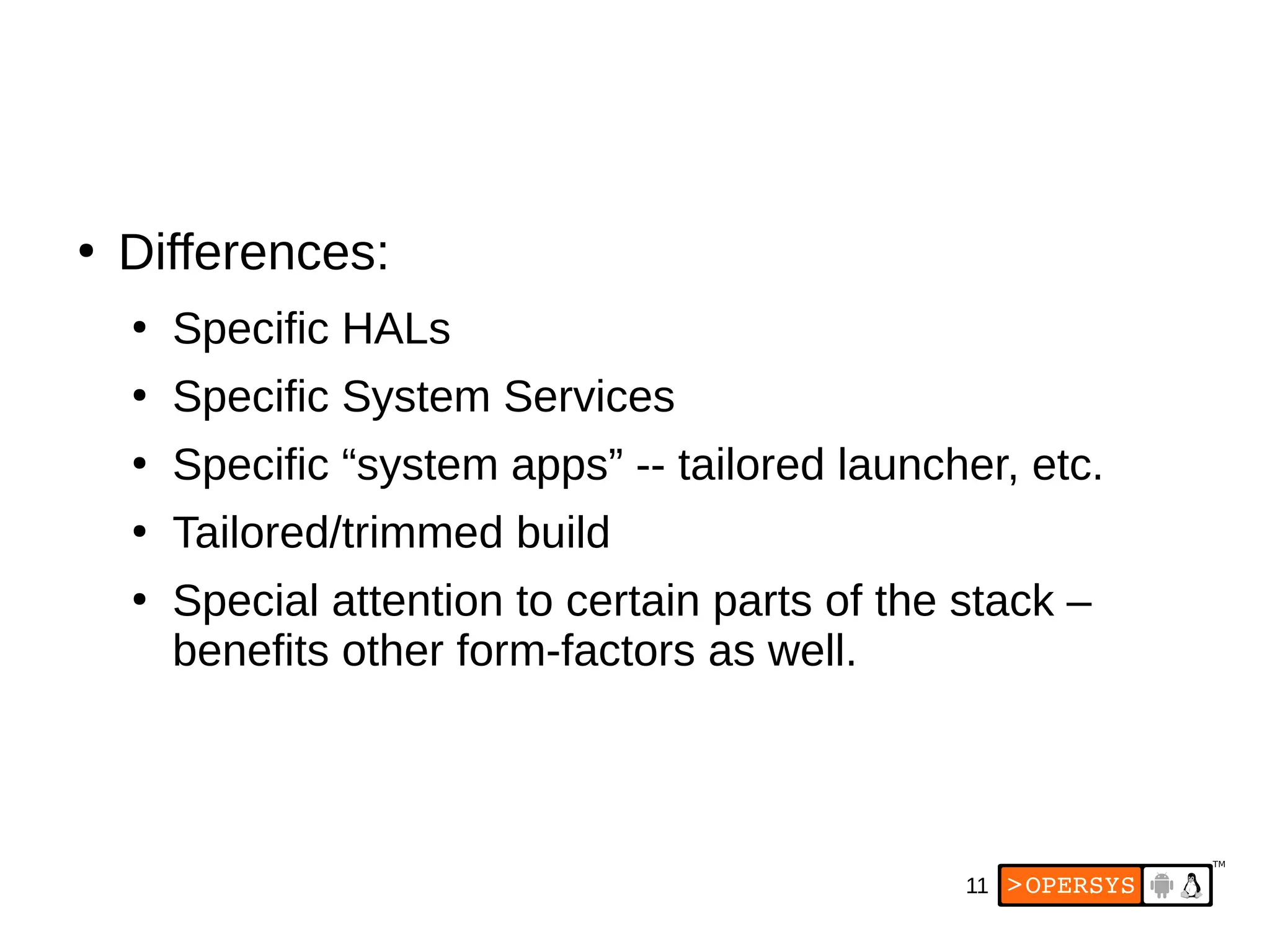 11
●
Differences:
●
Specific HALs
●
Specific System Services
●
Specific “system apps” -- tailored launcher, etc.
●
Tailored/trimmed build
●
Special attention to certain parts of the stack –
benefits other form-factors as well.
 