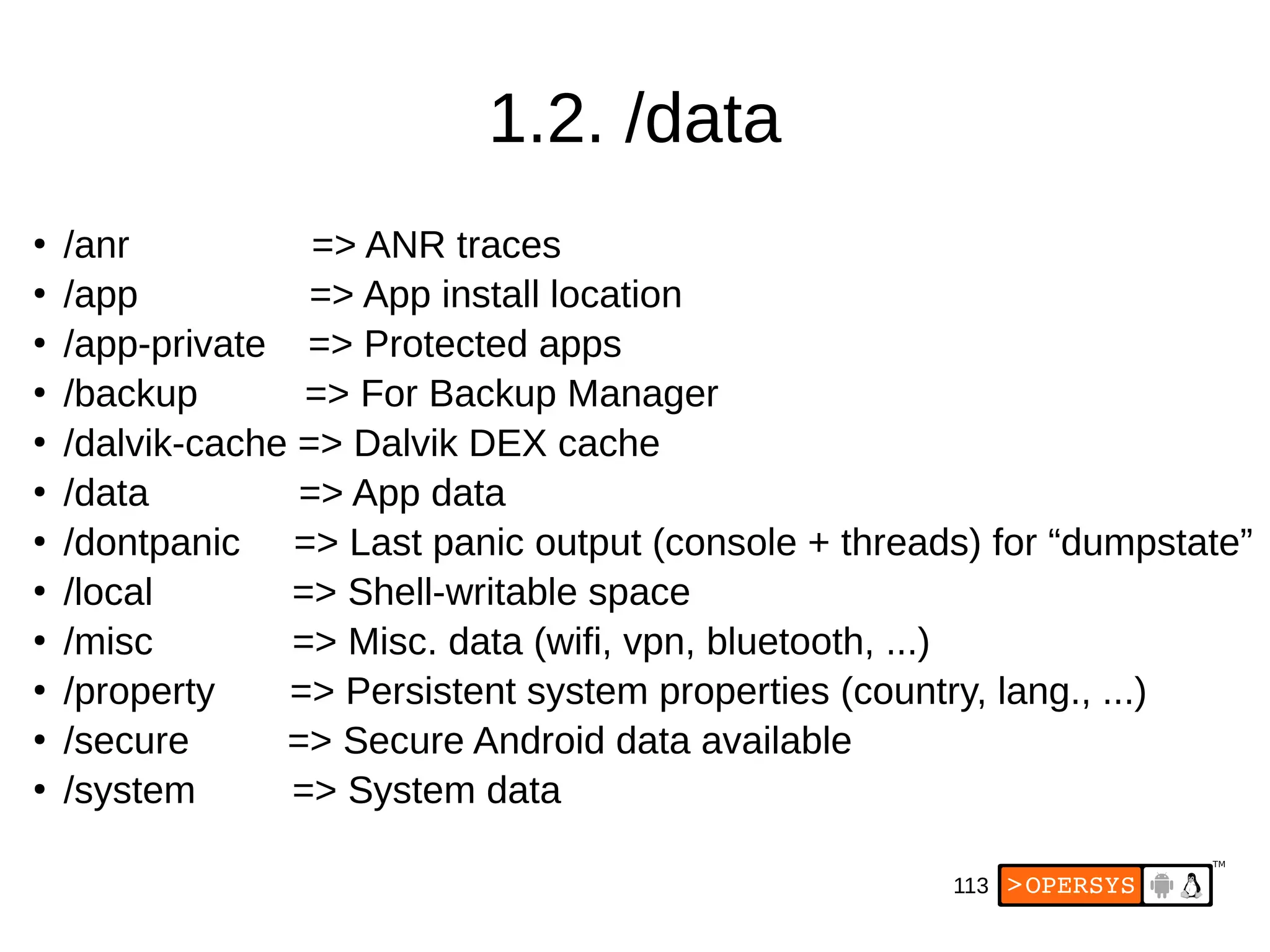 113
1.2. /data
●
/anr => ANR traces
●
/app => App install location
●
/app-private => Protected apps
●
/backup => For Backup Manager
●
/dalvik-cache => Dalvik DEX cache
●
/data => App data
●
/dontpanic => Last panic output (console + threads) for “dumpstate”
●
/local => Shell-writable space
●
/misc => Misc. data (wifi, vpn, bluetooth, ...)
●
/property => Persistent system properties (country, lang., ...)
●
/secure => Secure Android data available
●
/system => System data
 