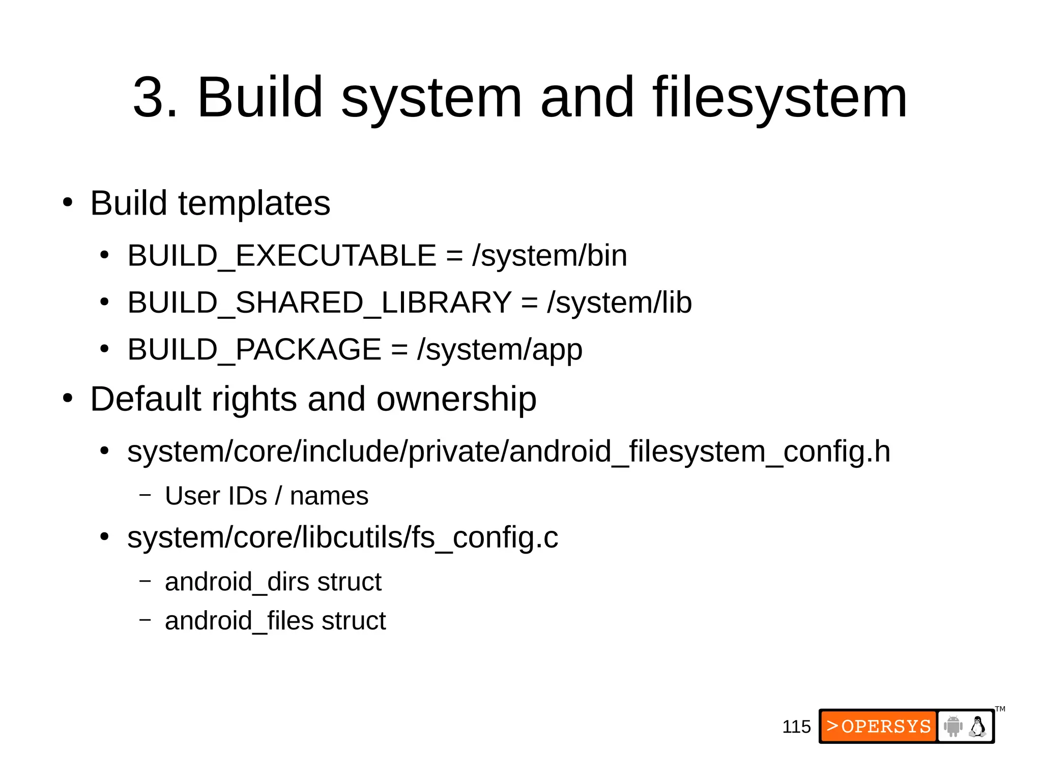 115
3. Build system and filesystem
●
Build templates
●
BUILD_EXECUTABLE = /system/bin
●
BUILD_SHARED_LIBRARY = /system/lib
●
BUILD_PACKAGE = /system/app
●
Default rights and ownership
●
system/core/include/private/android_filesystem_config.h
– User IDs / names
●
system/core/libcutils/fs_config.c
– android_dirs struct
– android_files struct
 
