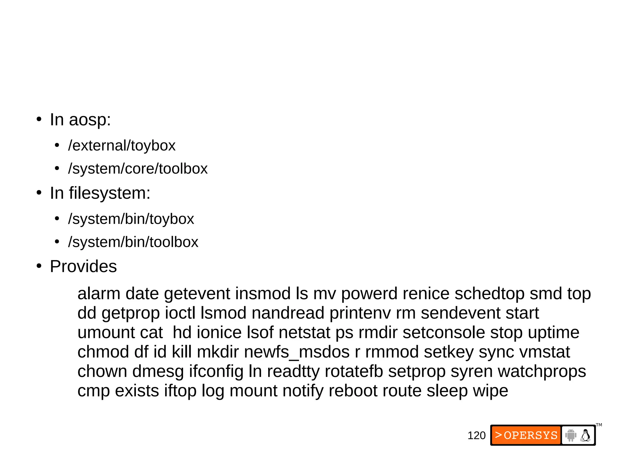 120
●
In aosp:
●
/external/toybox
●
/system/core/toolbox
●
In filesystem:
●
/system/bin/toybox
●
/system/bin/toolbox
●
Provides
alarm date getevent insmod ls mv powerd renice schedtop smd top
dd getprop ioctl lsmod nandread printenv rm sendevent start
umount cat hd ionice lsof netstat ps rmdir setconsole stop uptime
chmod df id kill mkdir newfs_msdos r rmmod setkey sync vmstat
chown dmesg ifconfig ln readtty rotatefb setprop syren watchprops
cmp exists iftop log mount notify reboot route sleep wipe
 