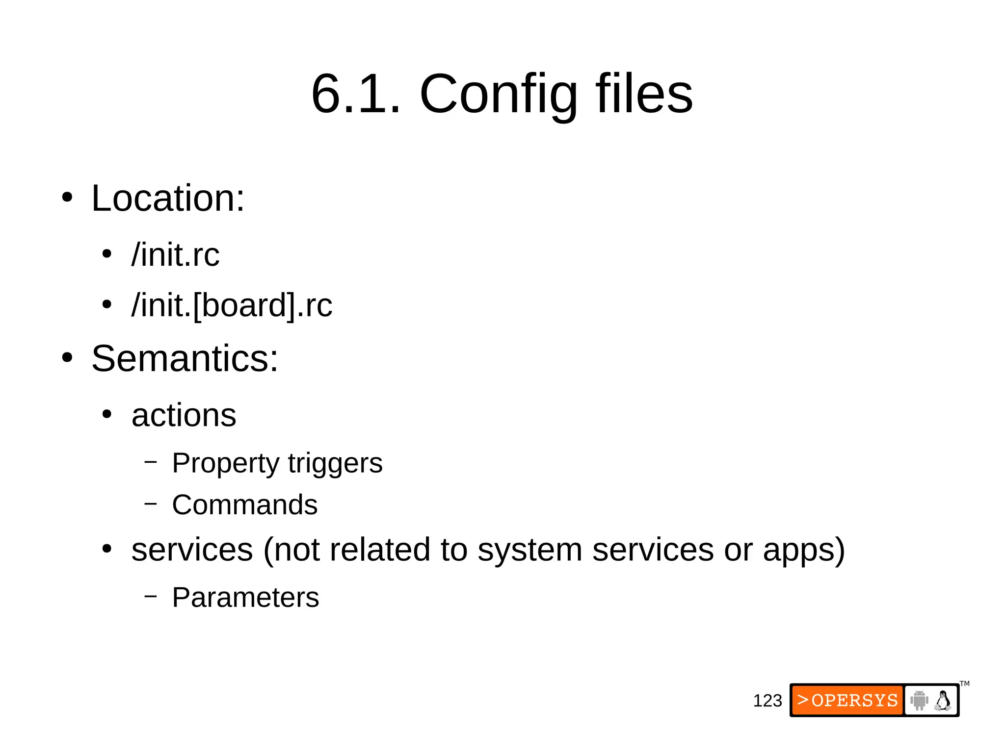 123
6.1. Config files
●
Location:
●
/init.rc
●
/init.[board].rc
●
Semantics:
●
actions
– Property triggers
– Commands
●
services (not related to system services or apps)
– Parameters
 