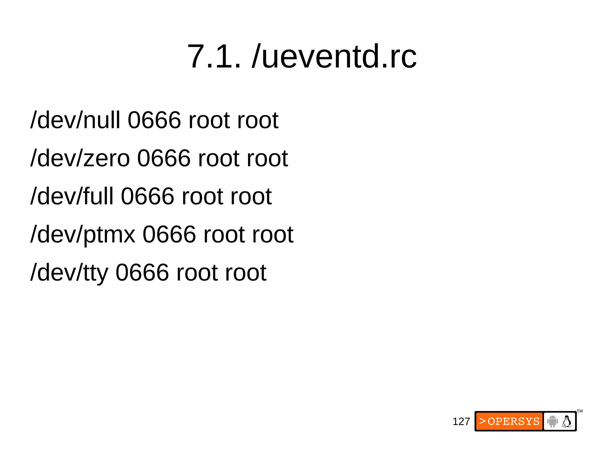 127
7.1. /ueventd.rc
/dev/null 0666 root root
/dev/zero 0666 root root
/dev/full 0666 root root
/dev/ptmx 0666 root root
/dev/tty 0666 root root
 
