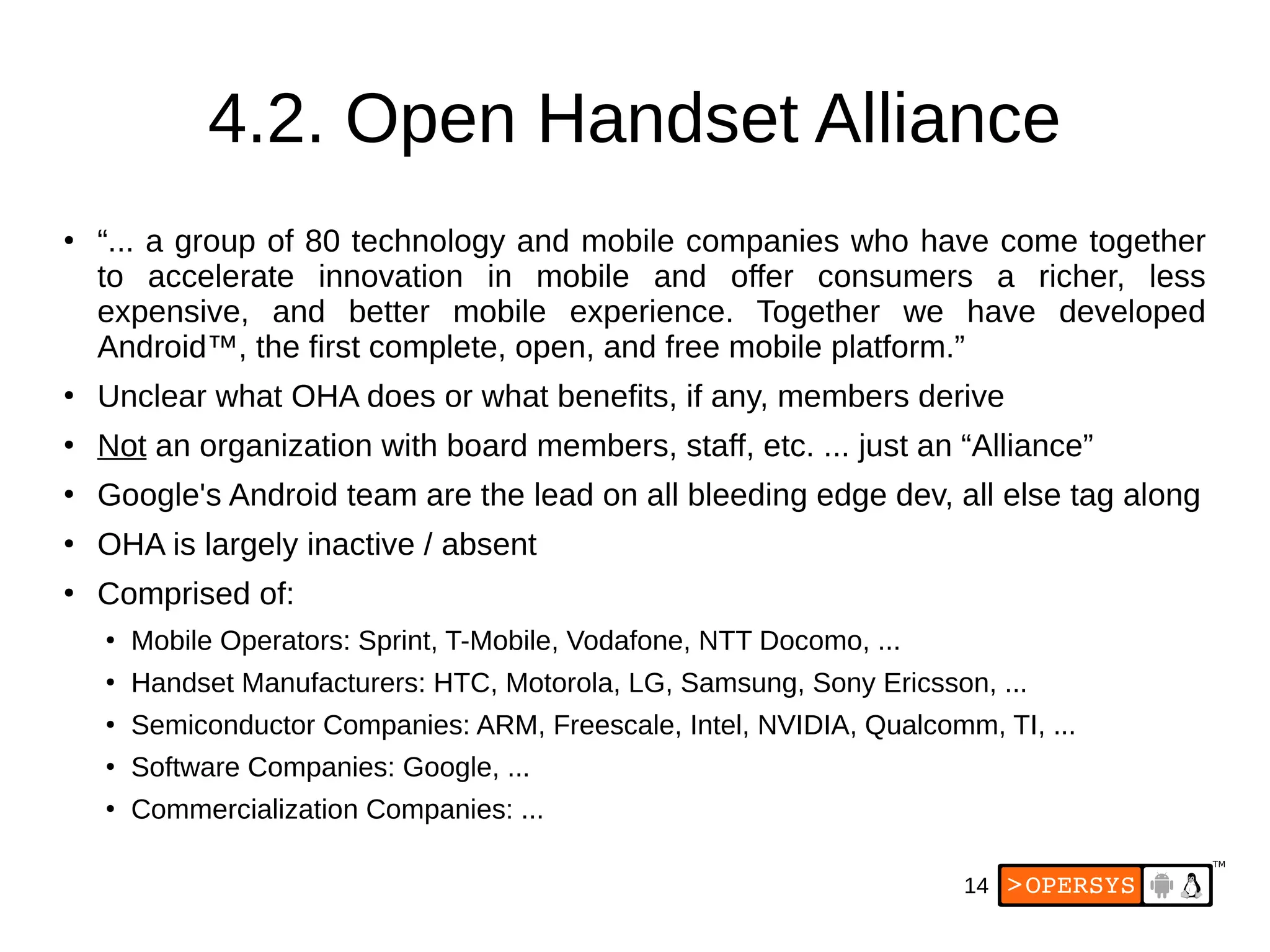 14
4.2. Open Handset Alliance
●
“... a group of 80 technology and mobile companies who have come together
to accelerate innovation in mobile and offer consumers a richer, less
expensive, and better mobile experience. Together we have developed
Android™, the first complete, open, and free mobile platform.”
●
Unclear what OHA does or what benefits, if any, members derive
●
Not an organization with board members, staff, etc. ... just an “Alliance”
●
Google's Android team are the lead on all bleeding edge dev, all else tag along
●
OHA is largely inactive / absent
●
Comprised of:
●
Mobile Operators: Sprint, T-Mobile, Vodafone, NTT Docomo, ...
●
Handset Manufacturers: HTC, Motorola, LG, Samsung, Sony Ericsson, ...
●
Semiconductor Companies: ARM, Freescale, Intel, NVIDIA, Qualcomm, TI, ...
●
Software Companies: Google, ...
●
Commercialization Companies: ...
 