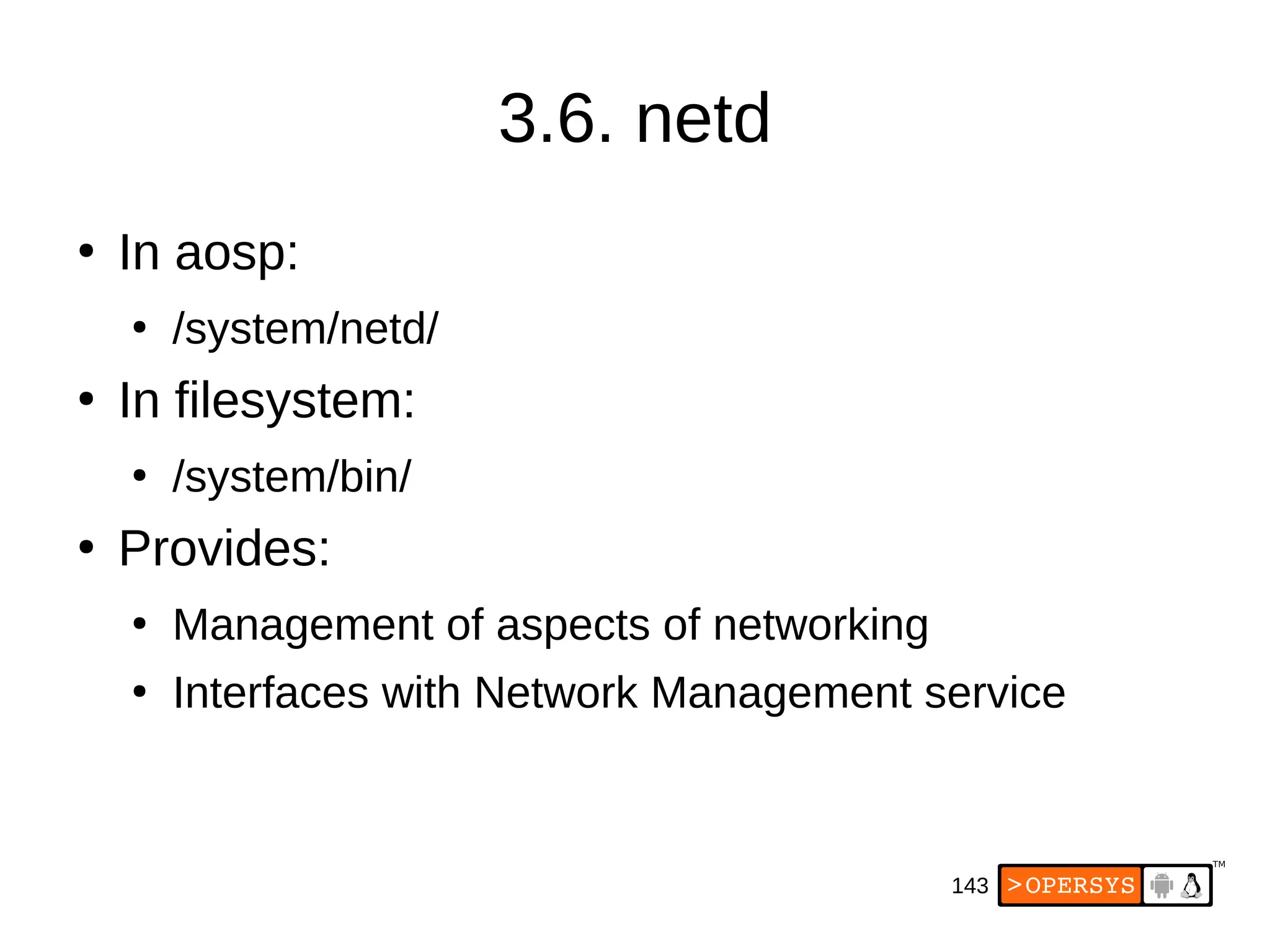 143
3.6. netd
●
In aosp:
●
/system/netd/
●
In filesystem:
●
/system/bin/
●
Provides:
●
Management of aspects of networking
●
Interfaces with Network Management service
 