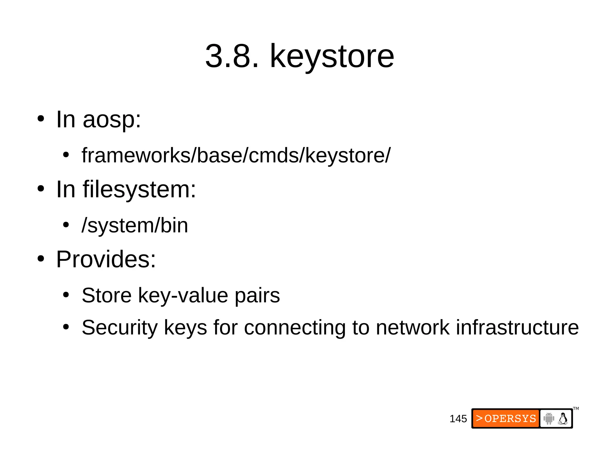 145
3.8. keystore
●
In aosp:
●
frameworks/base/cmds/keystore/
●
In filesystem:
●
/system/bin
●
Provides:
●
Store key-value pairs
●
Security keys for connecting to network infrastructure
 