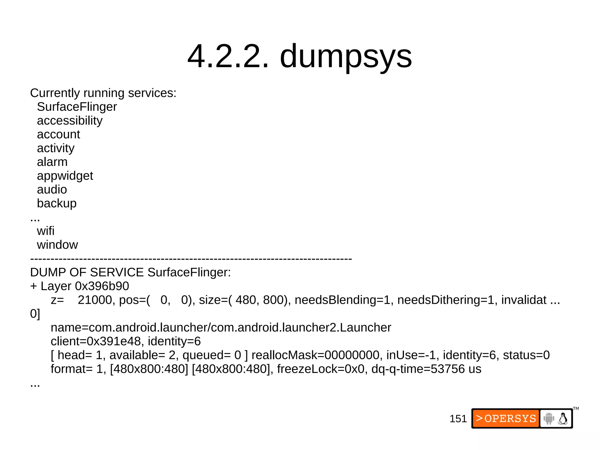 151
4.2.2. dumpsys
Currently running services:
SurfaceFlinger
accessibility
account
activity
alarm
appwidget
audio
backup
...
wifi
window
-------------------------------------------------------------------------------
DUMP OF SERVICE SurfaceFlinger:
+ Layer 0x396b90
z= 21000, pos=( 0, 0), size=( 480, 800), needsBlending=1, needsDithering=1, invalidat ...
0]
name=com.android.launcher/com.android.launcher2.Launcher
client=0x391e48, identity=6
[ head= 1, available= 2, queued= 0 ] reallocMask=00000000, inUse=-1, identity=6, status=0
format= 1, [480x800:480] [480x800:480], freezeLock=0x0, dq-q-time=53756 us
...
 