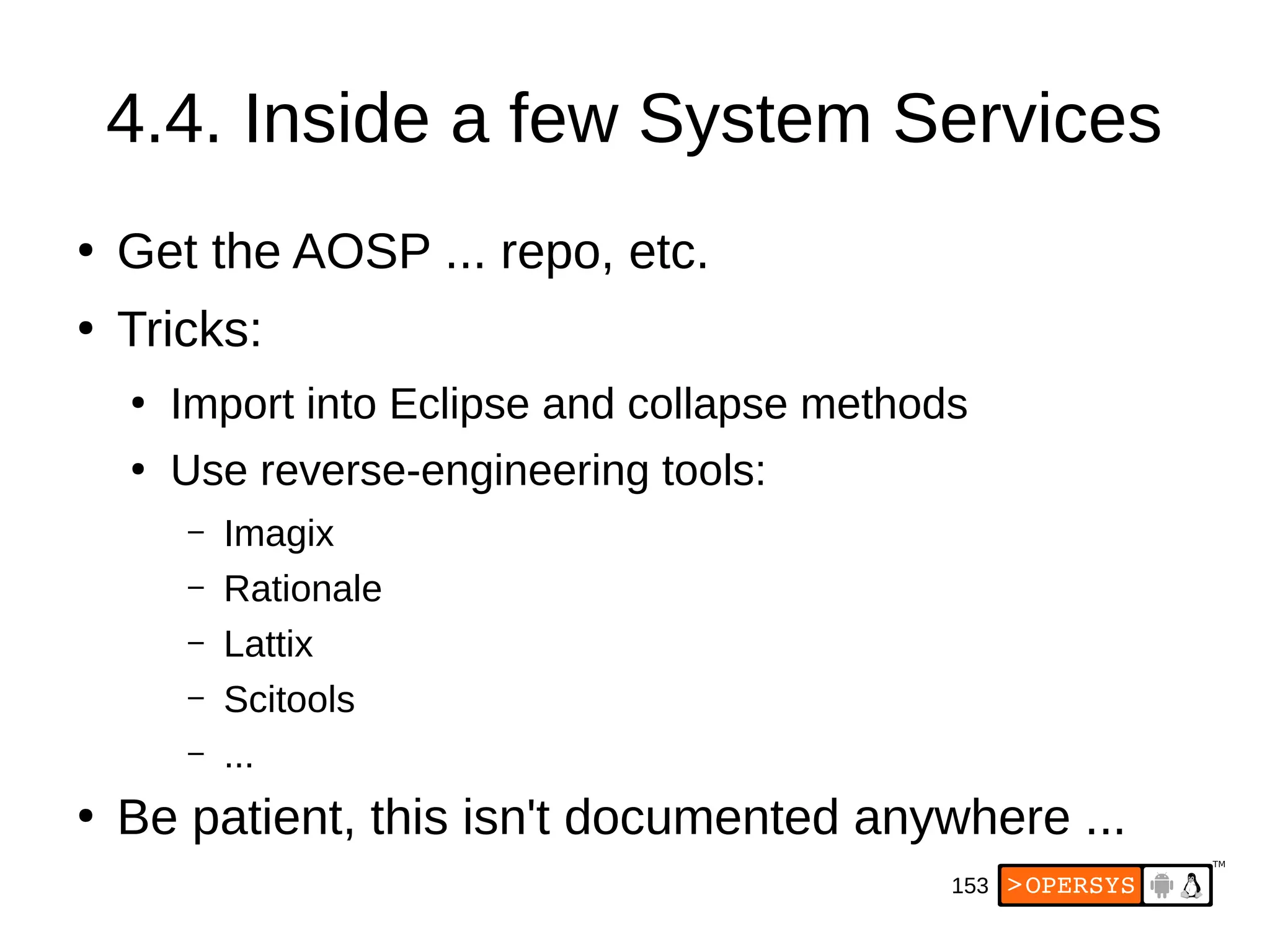 153
4.4. Inside a few System Services
●
Get the AOSP ... repo, etc.
●
Tricks:
●
Import into Eclipse and collapse methods
●
Use reverse-engineering tools:
– Imagix
– Rationale
– Lattix
– Scitools
– ...
●
Be patient, this isn't documented anywhere ...
 