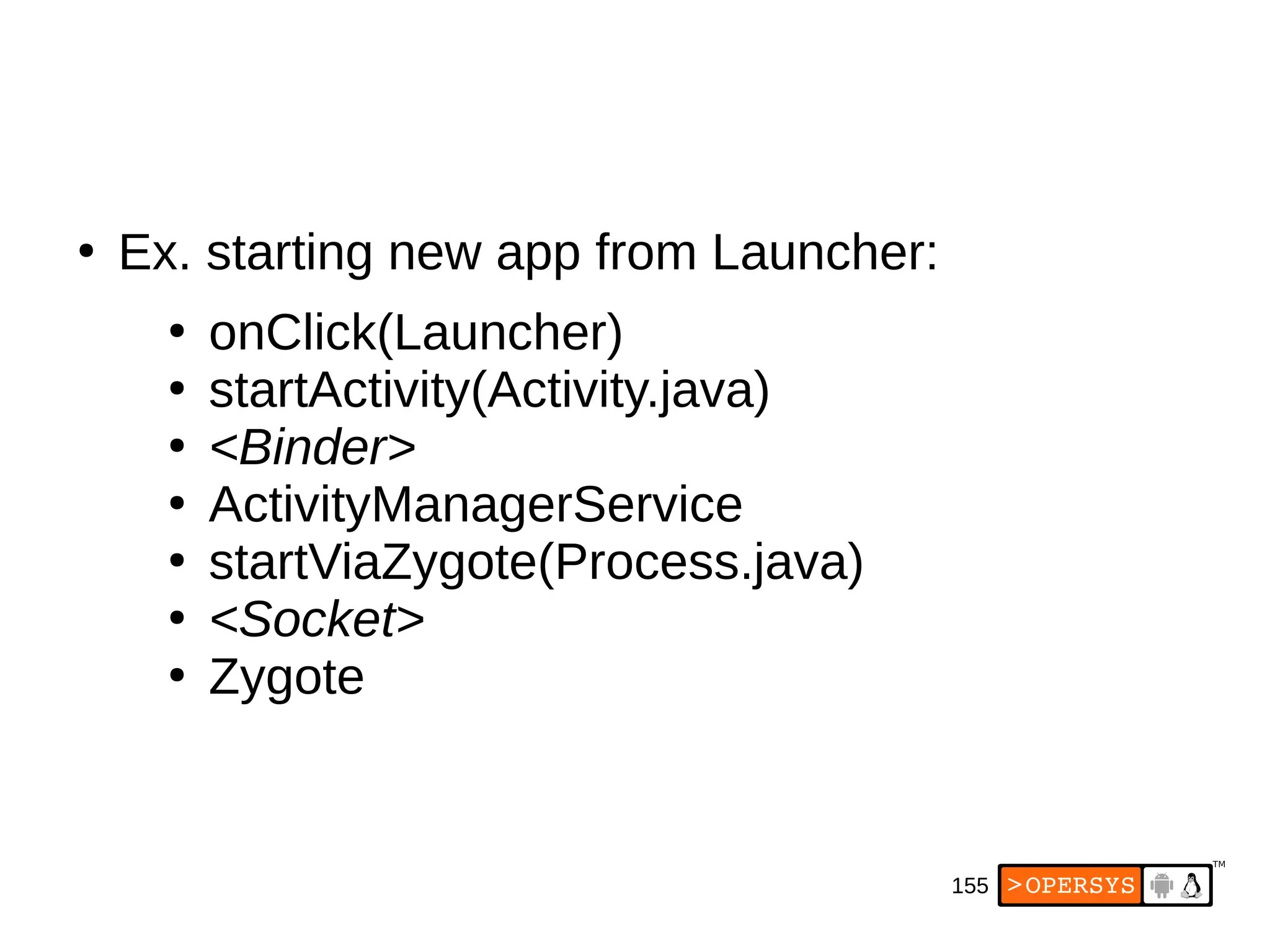 155
●
Ex. starting new app from Launcher:
●
onClick(Launcher)
●
startActivity(Activity.java)
●
<Binder>
●
ActivityManagerService
●
startViaZygote(Process.java)
●
<Socket>
●
Zygote
 