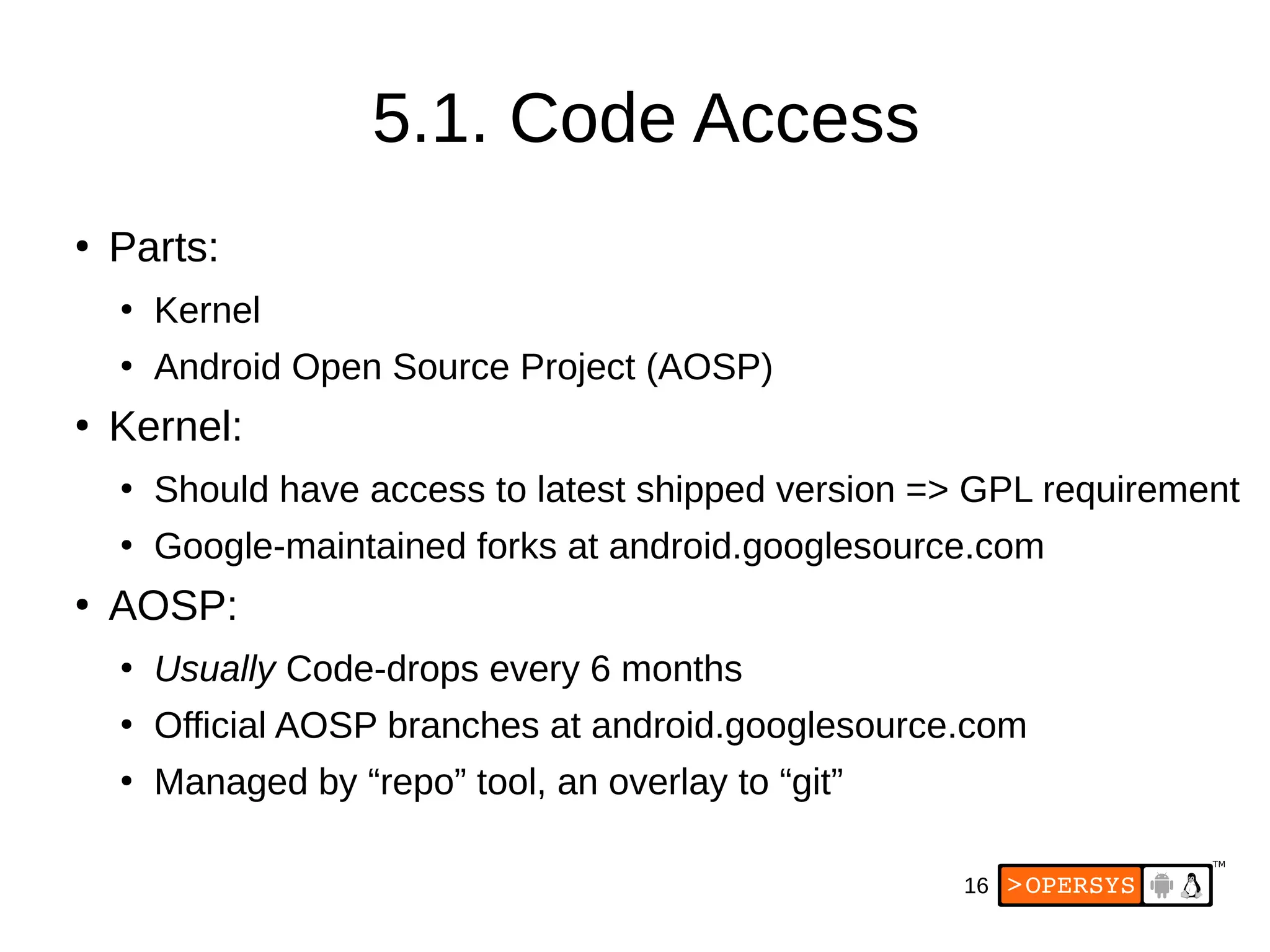 16
5.1. Code Access
●
Parts:
●
Kernel
●
Android Open Source Project (AOSP)
●
Kernel:
●
Should have access to latest shipped version => GPL requirement
●
Google-maintained forks at android.googlesource.com
●
AOSP:
●
Usually Code-drops every 6 months
●
Official AOSP branches at android.googlesource.com
●
Managed by “repo” tool, an overlay to “git”
 