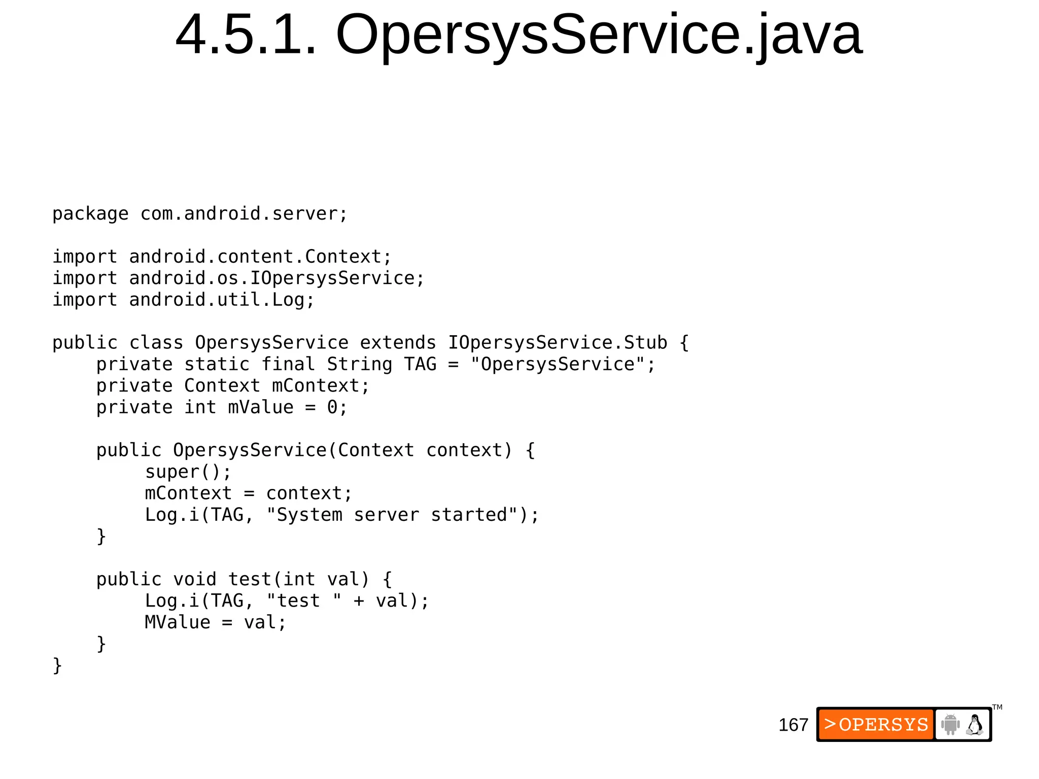 167
4.5.1. OpersysService.java
package com.android.server;
import android.content.Context;
import android.os.IOpersysService;
import android.util.Log;
public class OpersysService extends IOpersysService.Stub {
private static final String TAG = "OpersysService";
private Context mContext;
private int mValue = 0;
public OpersysService(Context context) {
super();
mContext = context;
Log.i(TAG, "System server started");
}
public void test(int val) {
Log.i(TAG, "test " + val);
MValue = val;
}
}
 