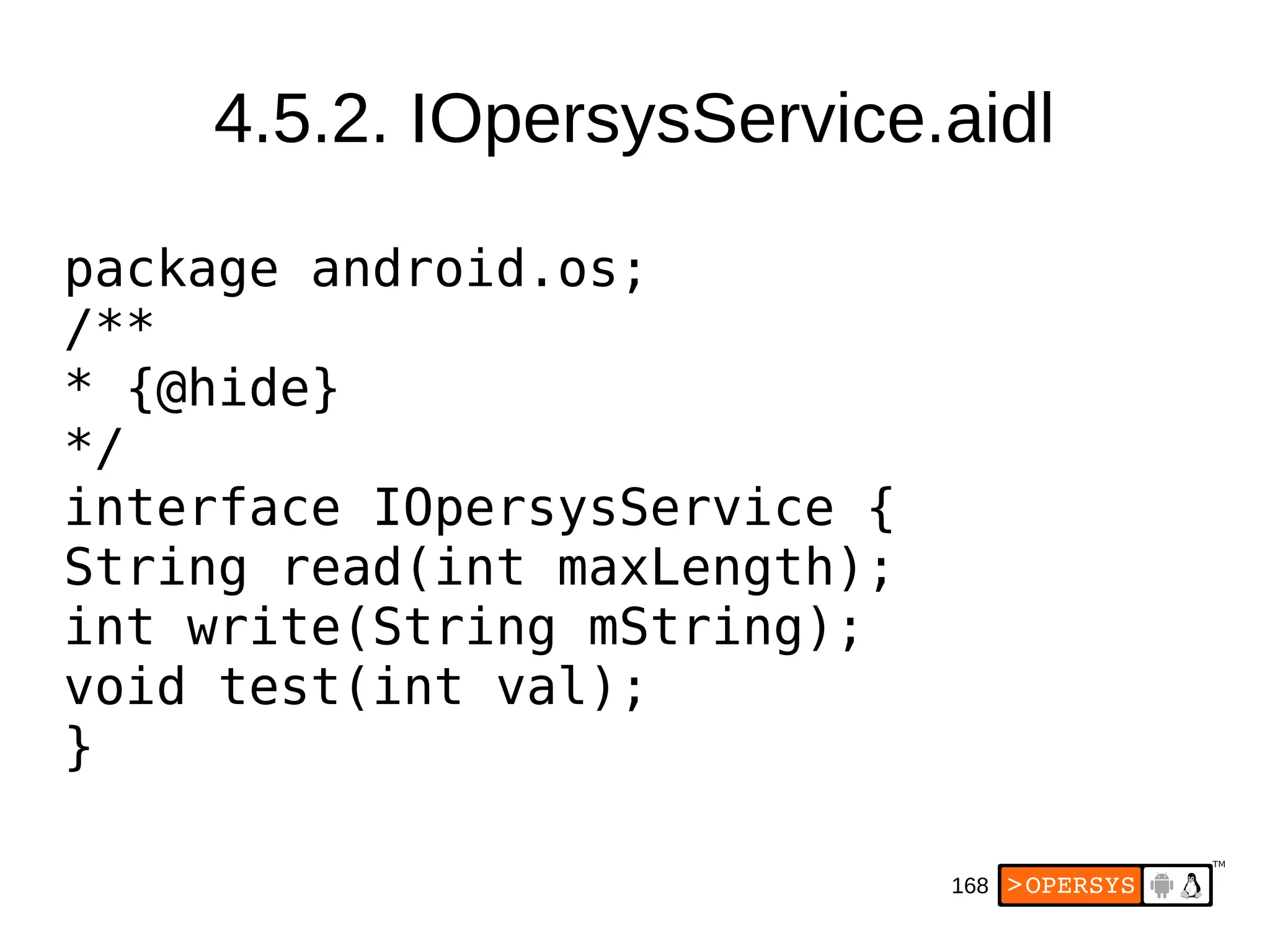 168
4.5.2. IOpersysService.aidl
package android.os;
/**
* {@hide}
*/
interface IOpersysService {
String read(int maxLength);
int write(String mString);
void test(int val);
}
 
