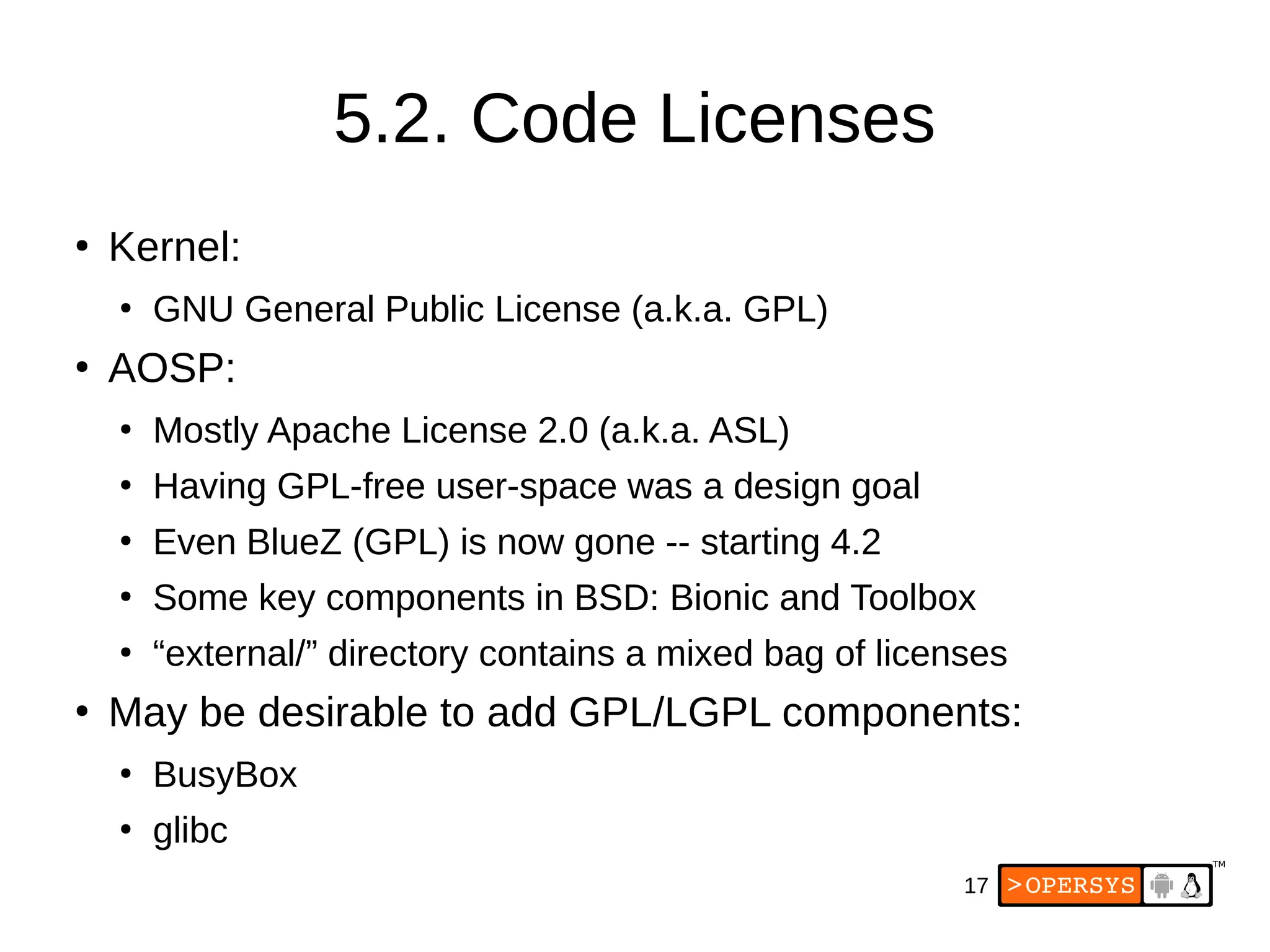 17
5.2. Code Licenses
●
Kernel:
●
GNU General Public License (a.k.a. GPL)
●
AOSP:
●
Mostly Apache License 2.0 (a.k.a. ASL)
●
Having GPL-free user-space was a design goal
●
Even BlueZ (GPL) is now gone -- starting 4.2
●
Some key components in BSD: Bionic and Toolbox
●
“external/” directory contains a mixed bag of licenses
●
May be desirable to add GPL/LGPL components:
●
BusyBox
●
glibc
 