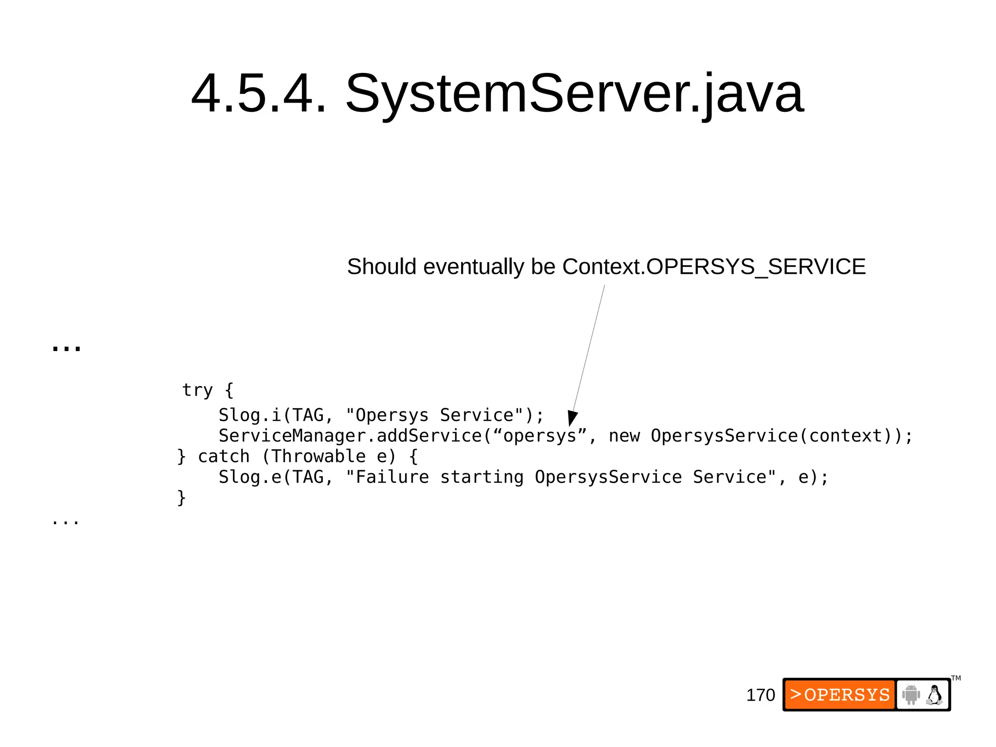 170
4.5.4. SystemServer.java
...
try {
Slog.i(TAG, "Opersys Service");
ServiceManager.addService(“opersys”, new OpersysService(context));
} catch (Throwable e) {
Slog.e(TAG, "Failure starting OpersysService Service", e);
}
...
Should eventually be Context.OPERSYS_SERVICE
 